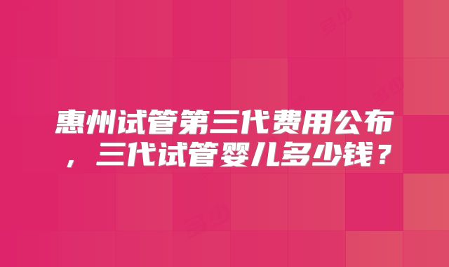 惠州试管第三代费用公布，三代试管婴儿多少钱？