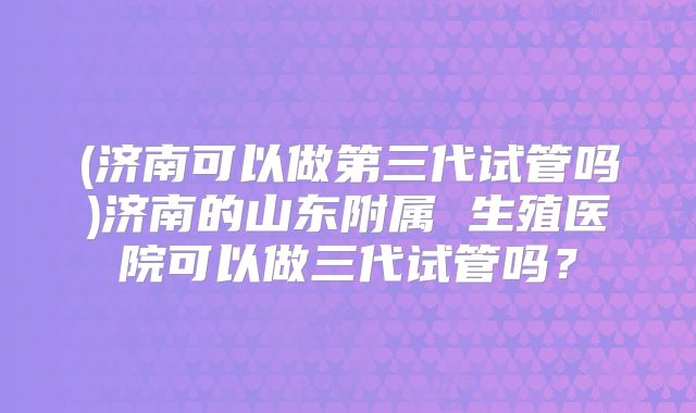 (济南可以做第三代试管吗)济南的山东附属 生殖医院可以做三代试管吗?