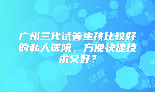 广州三代试管生孩比较好的私人医院，方便快捷技术又好？