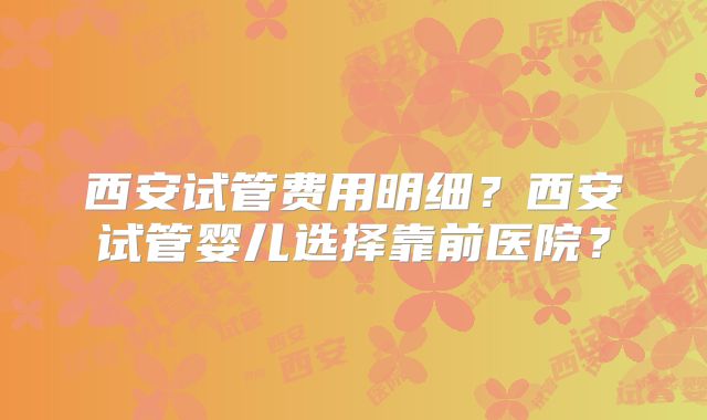 西安试管费用明细？西安试管婴儿选择靠前医院？