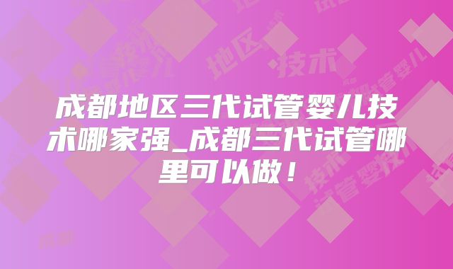 成都地区三代试管婴儿技术哪家强_成都三代试管哪里可以做!