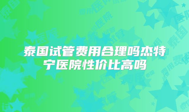 泰国试管费用合理吗杰特宁医院性价比高吗