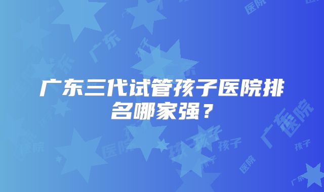 广东三代试管孩子医院排名哪家强?