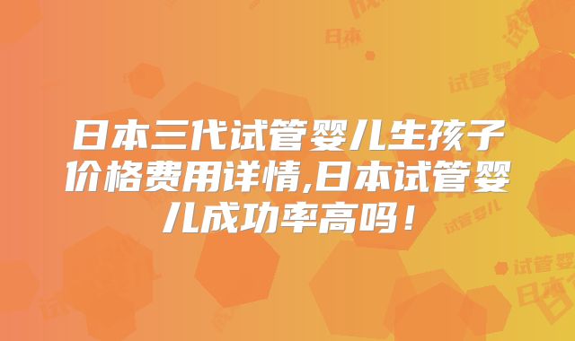 日本三代试管婴儿生孩子价格费用详情,日本试管婴儿成功率高吗！