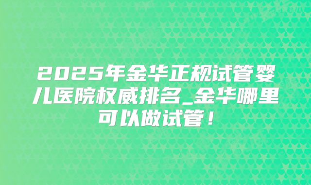 2025年金华正规试管婴儿医院权威排名_金华哪里可以做试管!