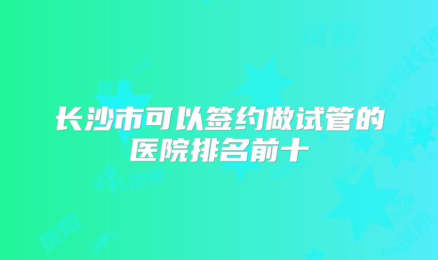 长沙市可以签约做试管的医院排名前十