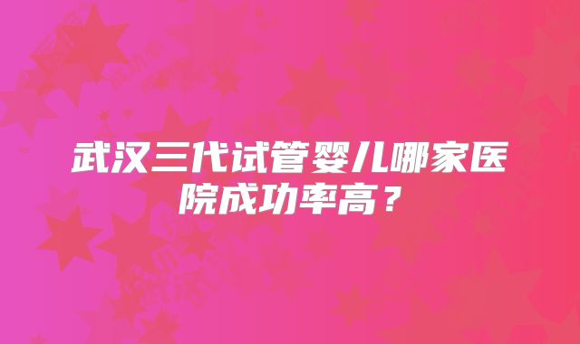 武汉三代试管婴儿哪家医院成功率高？