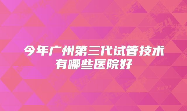 今年广州第三代试管技术有哪些医院好
