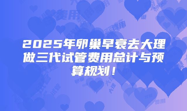2025年卵巢早衰去大理做三代试管费用总计与预算规划！