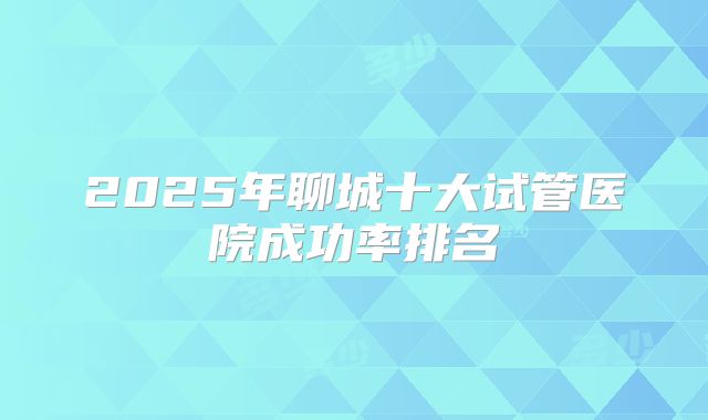 2025年聊城十大试管医院成功率排名