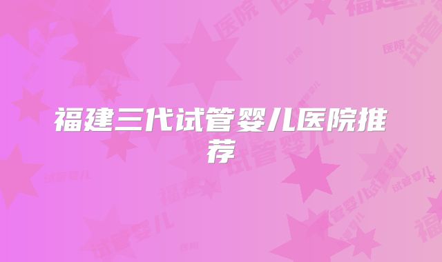 福建三代试管婴儿医院推荐