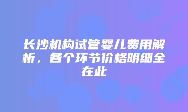 长沙机构试管婴儿费用解析,各个环节价格明细全在此