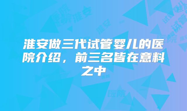 淮安做三代试管婴儿的医院介绍，前三名皆在意料之中