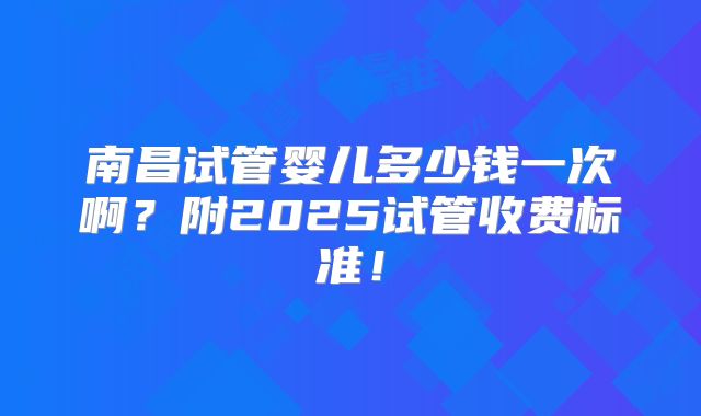 南昌试管婴儿多少钱一次啊?附2025试管收费标准!