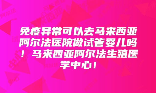 免疫异常可以去马来西亚阿尔法医院做试管婴儿吗！马来西亚阿尔法生殖医学中心！