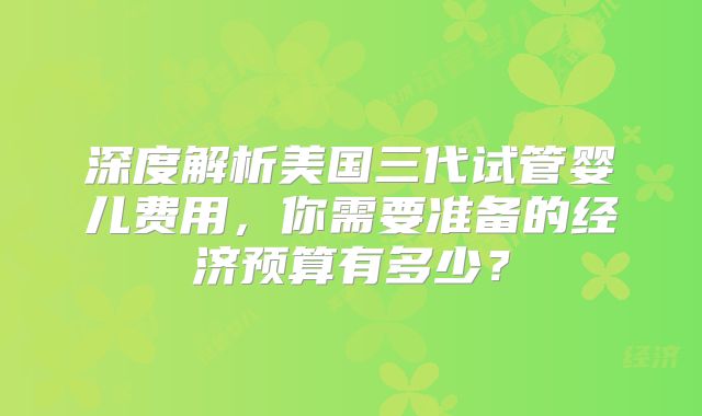 深度解析美国三代试管婴儿费用，你需要准备的经济预算有多少？
