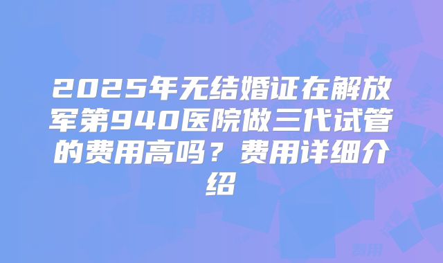 2025年无结婚证在解放军第940医院做三代试管的费用高吗?费用详细介绍