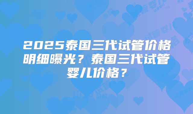 2025泰国三代试管价格明细曝光？泰国三代试管婴儿价格？