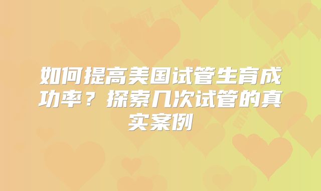 如何提高美国试管生育成功率?探索几次试管的真实案例