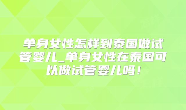 单身女性怎样到泰国做试管婴儿_单身女性在泰国可以做试管婴儿吗!