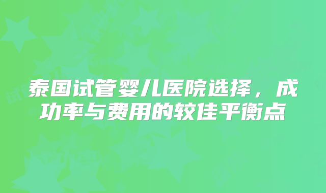 泰国试管婴儿医院选择,成功率与费用的较佳平衡点