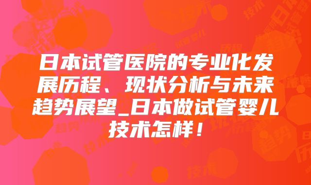 日本试管医院的专业化发展历程、现状分析与未来趋势展望_日本做试管婴儿技术怎样！