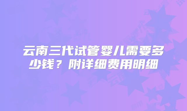 云南三代试管婴儿需要多少钱？附详细费用明细