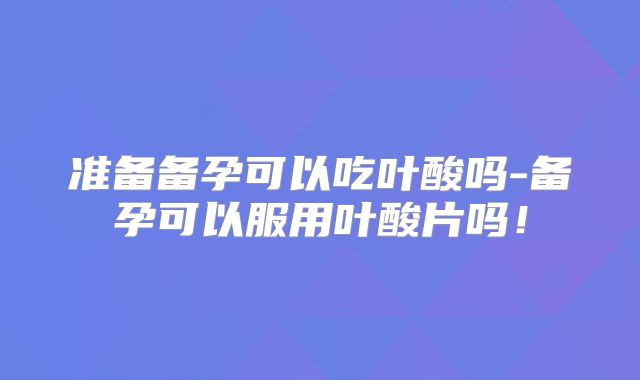 准备备孕可以吃叶酸吗-备孕可以服用叶酸片吗!