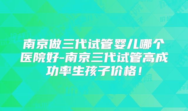 南京做三代试管婴儿哪个医院好-南京三代试管高成功率生孩子价格！