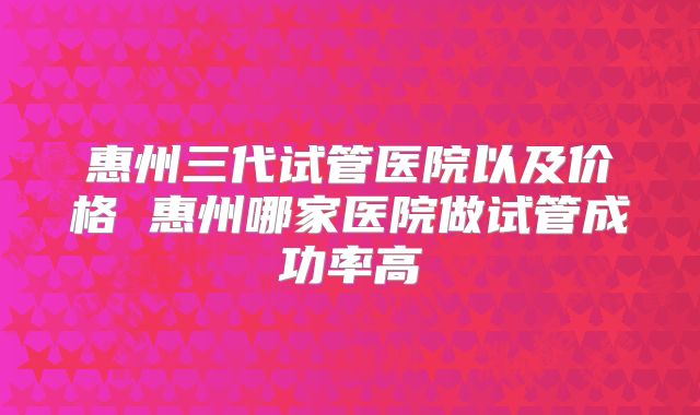 惠州三代试管医院以及价格 惠州哪家医院做试管成功率高