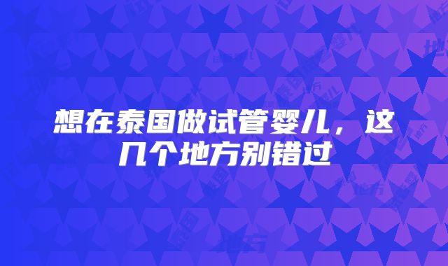 想在泰国做试管婴儿,这几个地方别错过