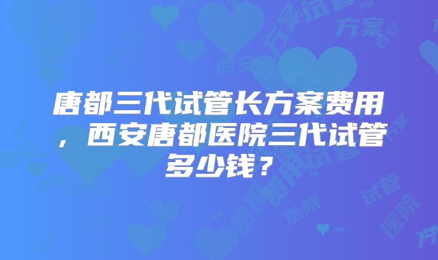 唐都三代试管长方案费用，西安唐都医院三代试管多少钱？