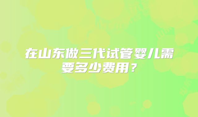 在山东做三代试管婴儿需要多少费用?