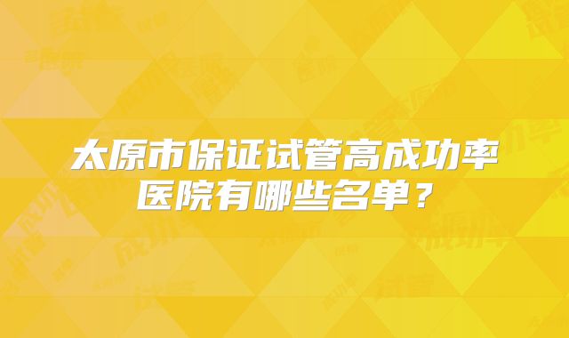 太原市保证试管高成功率医院有哪些名单？