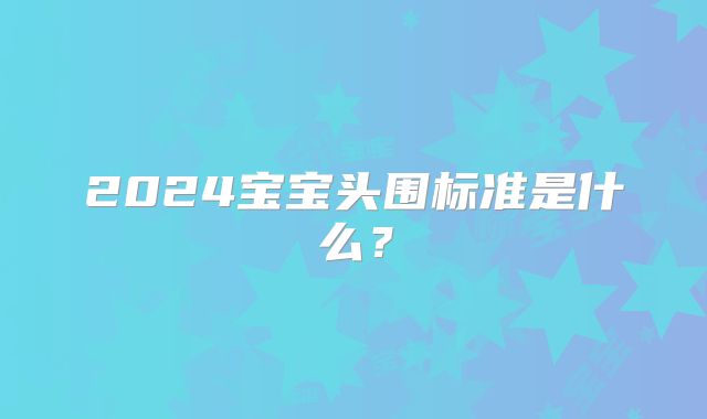 2024宝宝头围标准是什么？