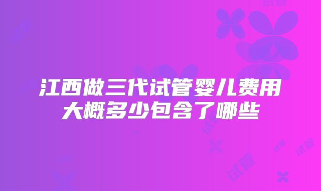 江西做三代试管婴儿费用大概多少包含了哪些