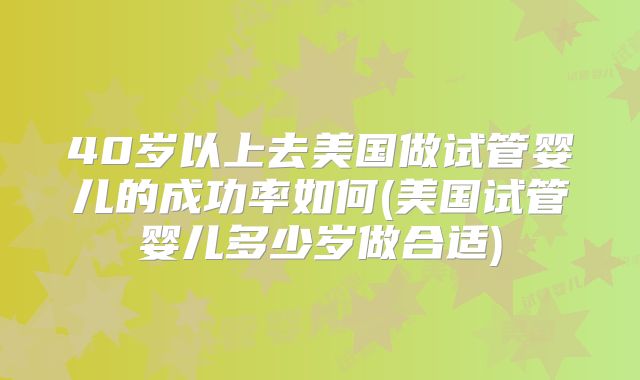 40岁以上去美国做试管婴儿的成功率如何(美国试管婴儿多少岁做合适)