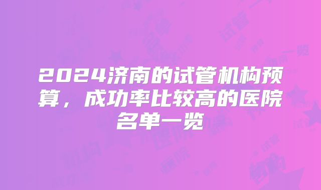 2024济南的试管机构预算，成功率比较高的医院名单一览