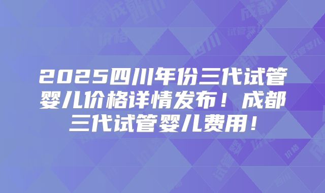 2025四川年份三代试管婴儿价格详情发布！成都三代试管婴儿费用！