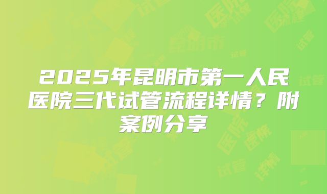 2025年昆明市第一人民医院三代试管流程详情？附案例分享