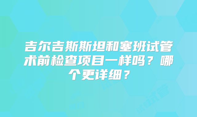 吉尔吉斯斯坦和塞班试管术前检查项目一样吗？哪个更详细？