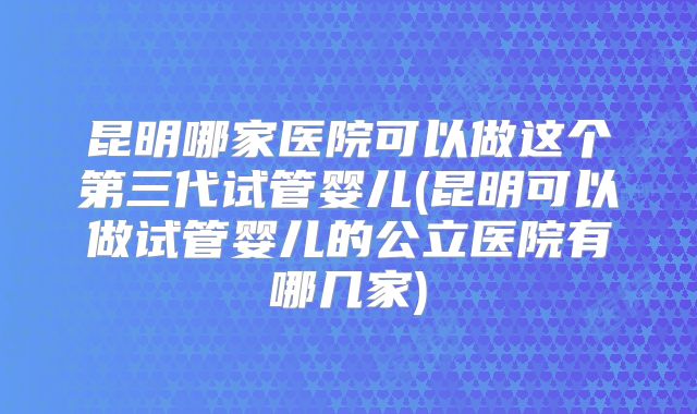 昆明哪家医院可以做这个第三代试管婴儿(昆明可以做试管婴儿的公立医院有哪几家)