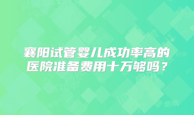 襄阳试管婴儿成功率高的医院准备费用十万够吗？