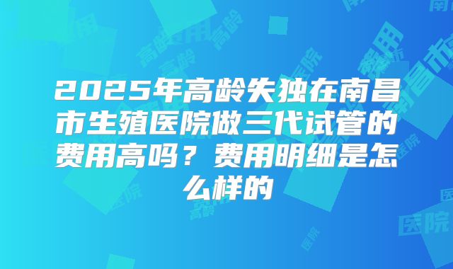 2025年高龄失独在南昌市生殖医院做三代试管的费用高吗?费用明细是怎么样的