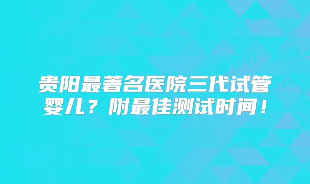贵阳最著名医院三代试管婴儿?附最佳测试时间!