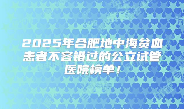 2025年合肥地中海贫血患者不容错过的公立试管医院榜单！