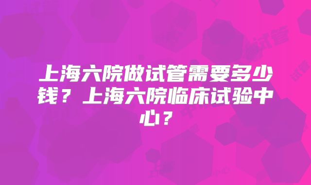 上海六院做试管需要多少钱？上海六院临床试验中心？