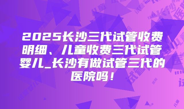 2025长沙三代试管收费明细、儿童收费三代试管婴儿_长沙有做试管三代的医院吗！