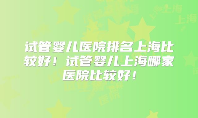 试管婴儿医院排名上海比较好！试管婴儿上海哪家医院比较好！
