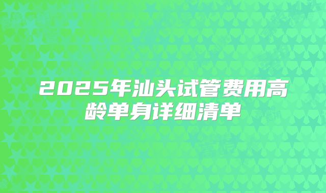 2025年汕头试管费用高龄单身详细清单